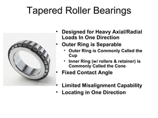 Tapered Roller Bearings
• Designed for Heavy Axial/Radial
Loads In One Direction
• Outer Ring is Separable
• Outer Ring is Commonly Called the
Cup
• Inner Ring (w/ rollers & retainer) is
Commonly Called the Cone
• Fixed Contact Angle
• Limited Misalignment Capability
• Locating in One Direction
 