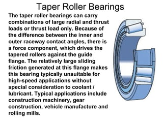 Taper Roller Bearings
The taper roller bearings can carry
combinations of large radial and thrust
loads or thrust load only. Because of
the difference between the inner and
outer raceway contact angles, there is
a force component, which drives the
tapered rollers against the guide
flange. The relatively large sliding
friction generated at this flange makes
this bearing typically unsuitable for
high-speed applications without
special consideration to coolant /
lubricant. Typical applications include
construction machinery, gear
construction, vehicle manufacture and
rolling mills.
 