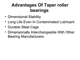 Advantages Of Taper roller
bearings
• Dimensional Stability
• Long Life Even In Contaminated Lubricant
• Durable Steel Cage
• Dimensionally Interchangeable With Other
Bearing Manufacturers
 