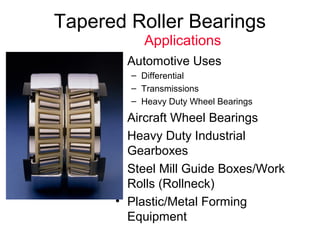 Tapered Roller Bearings
• Automotive Uses
– Differential
– Transmissions
– Heavy Duty Wheel Bearings
• Aircraft Wheel Bearings
• Heavy Duty Industrial
Gearboxes
• Steel Mill Guide Boxes/Work
Rolls (Rollneck)
• Plastic/Metal Forming
Equipment
Applications
 