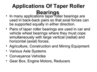 Applications Of Taper Roller
Bearings
• In many applications taper roller bearings are
used in back-back pairs so that axial forces can
be supported equally in either direction.
• Pairs of taper roller bearings are used in car and
vehicle wheel bearings where they must cope
simultaneously with large vertical (radial) and
horizontal (axial) forces.
• Agriculture, Construction and Mining Equipment
• Various Axle Systems
• Conveyance Vehicles
• Gear Box, Engine Motors, Reducers
 