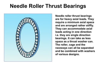Needle Roller Thrust Bearings
Needle roller thrust bearings
are for heavy axial loads. They
require a minimum axial space
and are arranged rather stiffly.
They can accommodate axial
loads acting in one direction
i.e. they are single direction
bearings. It can take as less
space as a thrust washer can.
The roller, cage and the
raceways can all be separated
and be combined with washers
of various designs.
 