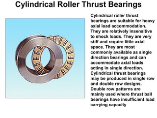 Cylindrical Roller Thrust Bearings
Cylindrical roller thrust
bearings are suitable for heavy
axial load accommodation.
They are relatively insensitive
to shock loads. They are very
stiff and require little axial
space. They are most
commonly available as single
direction bearings and can
accommodate axial loads
acting in single direction.
Cylindrical thrust bearings
may be produced in single row
and double row designs.
Double row patterns are
mainly used where thrust ball
bearings have insufficient load
carrying capacity
 