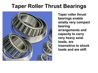 Taper Roller Thrust Bearings
Taper roller thrust
bearings enable
axially very compact
bearing
arrangements and
capacity to carry
very heavy axial
loads, are
insensitive to shock
loads and are stiff.
 