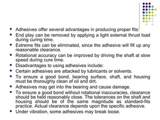  Adhesives offer several advantages in producing proper fits:
 End play can be removed by applying a light external thrust load
during curing time.
 Extreme fits can be eliminated, since the adhesive will fill up any
reasonable clearance.
 Rotational accuracy can be improved by driving the shaft at slow
speed during cure time.
 Disadvantages to using adhesives include:
 Certain adhesives are attacked by lubricants or solvents.
 To ensure a good bond, bearing surface, shaft, and housing
must be thoroughly clean of oil and dirt.
 Adhesives may get into the bearing and cause damage.
 To ensure a good bond without rotational inaccuracies, clearance
should be held reasonably close. The tolerances on the shaft and
housing should be of the same magnitude as standard-fits
practice. Actual clearance depends upon the specific adhesive.
 Under vibration, some adhesives may break loose.
 