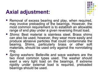 Axial adjustment:
 Removal of excess bearing end play, when required,
may involve preloading of the bearings. However, the
most common requirement is to establish an allowable
range of end play under a given reversing thrust load.
 Shims: Best material is stainless steel. Brass shims
can also be used; however, they wear more easily and
produce abrasive particles that could contaminate the
bearing. Shims, particularly brass or other soft
materials, should be used only against the nonrotating
ring.
 Spring washers: Belleville and wave washers are the
two most common types used. The washer should
exert a very light load on the bearings. If extreme
rigidity under external load is required, preloaded
bearings should be used.
 