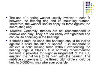  The use of a spring washer usually involves a loose fit
between the bearing ring and its mounting surface.
Therefore, the washer should apply its force against the
nonrotating ring.
 Threads: Generally, threads are not recommended to
remove end play. They are too easily overtightened and
can cause brinelling in the bearings.
 If threads must be used, the bearings should be locked
against a solid shoulder or spacer. It is important to
achieve a solid locking force without overloading the
bearing rings. A Class 2 fit is normally recommended
because it provides for slight misalignment of the nut,
enabling the nut face to be flush with the bearing. The
nut-face squareness to the thread pitch circle should be
held to 0.0005-in. max wherever possible.
 