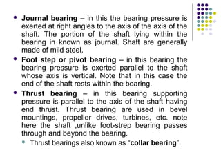  Journal bearing – in this the bearing pressure is
exerted at right angles to the axis of the axis of the
shaft. The portion of the shaft lying within the
bearing in known as journal. Shaft are generally
made of mild steel.
 Foot step or pivot bearing – in this bearing the
bearing pressure is exerted parallel to the shaft
whose axis is vertical. Note that in this case the
end of the shaft rests within the bearing.
 Thrust bearing – in this bearing supporting
pressure is parallel to the axis of the shaft having
end thrust. Thrust bearing are used in bevel
mountings, propeller drives, turbines, etc. note
here the shaft ,unlike foot-strep bearing passes
through and beyond the bearing.
 Thrust bearings also known as “collar bearing”.
 