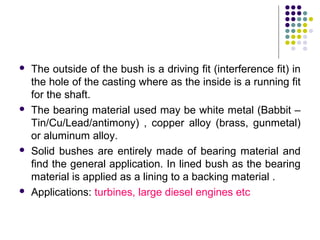  The outside of the bush is a driving fit (interference fit) in
the hole of the casting where as the inside is a running fit
for the shaft.
 The bearing material used may be white metal (Babbit –
Tin/Cu/Lead/antimony) , copper alloy (brass, gunmetal)
or aluminum alloy.
 Solid bushes are entirely made of bearing material and
find the general application. In lined bush as the bearing
material is applied as a lining to a backing material .
 Applications: turbines, large diesel engines etc
 