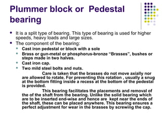 Plummer block or Pedestal
bearing
 It is a split type of bearing. This type of bearing is used for higher
speeds, heavy loads and large sizes.
 The component of the bearing:
 Cast iron pedestal or block with a sole
 Brass or gun-metal or phosphorus-bronze “Brasses”, bushes or
steps made in two halves.
 Cast iron cap.
 Two mild steel bolts and nuts.
Care is taken that the brasses do not move axially nor
are allowed to rotate. For preventing this rotation , usually a snug
at the bottom fitting inside a recess at the bottom of the pedestal
is provided.
This bearing facilitates the placements and removal of
the of the shaft from the bearing. Unlike the solid bearing which
are to be inserted end-wise and hence are kept near the ends of
the shaft, these can be placed anywhere. This bearing ensures a
perfect adjustment for wear in the brasses by screwing the cap.
 