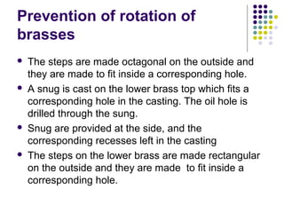Prevention of rotation of
brasses
 The steps are made octagonal on the outside and
they are made to fit inside a corresponding hole.
 A snug is cast on the lower brass top which fits a
corresponding hole in the casting. The oil hole is
drilled through the sung.
 Snug are provided at the side, and the
corresponding recesses left in the casting
 The steps on the lower brass are made rectangular
on the outside and they are made to fit inside a
corresponding hole.
 