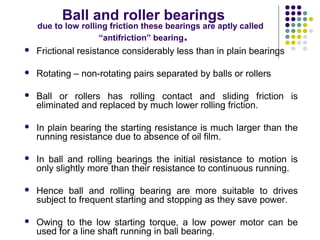 Ball and roller bearings
due to low rolling friction these bearings are aptly called
“antifriction” bearing.
 Frictional resistance considerably less than in plain bearings
 Rotating – non-rotating pairs separated by balls or rollers
 Ball or rollers has rolling contact and sliding friction is
eliminated and replaced by much lower rolling friction.
 In plain bearing the starting resistance is much larger than the
running resistance due to absence of oil film.
 In ball and rolling bearings the initial resistance to motion is
only slightly more than their resistance to continuous running.
 Hence ball and rolling bearing are more suitable to drives
subject to frequent starting and stopping as they save power.
 Owing to the low starting torque, a low power motor can be
used for a line shaft running in ball bearing.
 