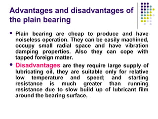 Advantages and disadvantages of
the plain bearing
 Plain bearing are cheap to produce and have
noiseless operation. They can be easily machined,
occupy small radial space and have vibration
damping properties. Also they can cope with
tapped foreign matter.
 Disadvantages are they require large supply of
lubricating oil, they are suitable only for relative
low temperature and speed; and starting
resistance is much greater than running
resistance due to slow build up of lubricant film
around the bearing surface.
 