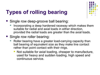 Types of rolling bearing
 Single row deep-groove ball bearing:
 Incorporating a deep hardened raceway which makes them
suitable for radial and axial loads in either direction,
provided the radial loads are greater than the axial loads.
 Single row roller bearing:
 Roller bearing have a greater load-carrying capacity than
ball bearing of equivalent size as they make line contact
rather than point contact with their rings.
 Not suitable for axial loading, cheaper to manufacture,
used for heavy and sudden loading, high speed and
continuous service.
 