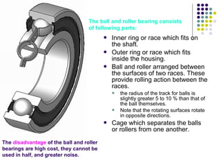  Inner ring or race which fits on
the shaft.
 Outer ring or race which fits
inside the housing.
 Ball and roller arranged between
the surfaces of two races. These
provide rolling action between the
races.
 the radius of the track for balls is
slightly greater 5 to 10 % than that of
the ball themselves.
 Note that the rotating surfaces rotate
in opposite directions.
 Cage which separates the balls
or rollers from one another.
The disadvantage of the ball and roller
bearings are high cost, they cannot be
used in half, and greater noise.
The ball and roller bearing consists
of following parts:
 