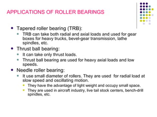  Tapered roller bearing (TRB):
 TRB can take both radial and axial loads and used for gear
boxes for heavy trucks, bevel-gear transmission, lathe
spindles, etc.
 Thrust ball bearing:
 It can take only thrust loads.
 Thrust ball bearing are used for heavy axial loads and low
speeds.
 Needle roller bearing:
 It use small diameter of rollers. They are used for radial load at
slow speed and oscillating motion.
 They have the advantage of light weight and occupy small space.
 They are used in aircraft industry, live tail stock centers, bench-drill
spindles, etc.
APPLICATIONS OF ROLLER BEARINGS
 