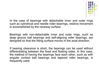 In the case of bearings with detachable inner and outer rings
such as cylindrical and needle roller bearings, relative movement
is accomplished by the raceway surface.
Bearings with non-detachable inner and outer rings, such as
deep groove ball bearings and self-aligning roller bearings, are
designed so that the fitting surface moves in the axial direction.
If bearing clearance is short, the bearings can be used without
differentiating between the fixed and floating sides. In this case,
the method of having the bearings face each other, such as with
angular contact ball bearings and tapered roller bearings, is
frequently used.
 