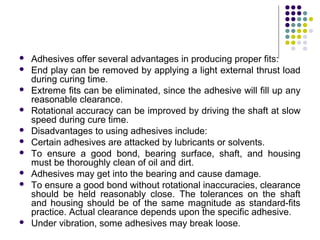  Adhesives offer several advantages in producing proper fits:
 End play can be removed by applying a light external thrust load
during curing time.
 Extreme fits can be eliminated, since the adhesive will fill up any
reasonable clearance.
 Rotational accuracy can be improved by driving the shaft at slow
speed during cure time.
 Disadvantages to using adhesives include:
 Certain adhesives are attacked by lubricants or solvents.
 To ensure a good bond, bearing surface, shaft, and housing
must be thoroughly clean of oil and dirt.
 Adhesives may get into the bearing and cause damage.
 To ensure a good bond without rotational inaccuracies, clearance
should be held reasonably close. The tolerances on the shaft
and housing should be of the same magnitude as standard-fits
practice. Actual clearance depends upon the specific adhesive.
 Under vibration, some adhesives may break loose.
 