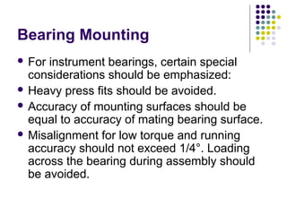 Bearing Mounting
 For instrument bearings, certain special
considerations should be emphasized:
 Heavy press fits should be avoided.
 Accuracy of mounting surfaces should be
equal to accuracy of mating bearing surface.
 Misalignment for low torque and running
accuracy should not exceed 1/4°. Loading
across the bearing during assembly should
be avoided.
 