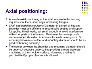 Axial positioning:
 Accurate axial positioning of the shaft relative to the housing
requires shoulders, snap rings, or bearing flanges.
 Shaft and housing shoulders: Diameter of a shaft or housing
shoulder must be sufficient to ensure solid seating and support
for applied thrust loads, yet small enough to avoid interference
with other parts of the bearing. Most manufacturers provide
recommended shoulder dimensions for each bearing size. Fit
accuracy between shoulder and mounting diameter should be as
good as bearing accuracy.
 The corner between the shoulder and mounting diameter should
be undercut because undercutting provides a more accurate
machining of the shoulder surface. However, a radius is
permissible if proper clearance is allowed.
 