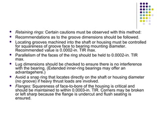  Retaining rings: Certain cautions must be observed with this method:
 Recommendations as to the groove dimensions should be followed.
 Locating grooves machined into the shaft or housing must be controlled
for squareness of groove face to bearing mounting diameter.
Recommended value is 0.0002-in. TIR max.
 Parallelism of the faces of the ring should be held to 0.0002-in. TIR
max.
 Lug dimensions should be checked to ensure there is no interference
with the bearing. (Extended inner-ring bearings may offer an
advantagehere.)
 Avoid a snap ring that locates directly on the shaft or housing diameter
(no groove) if heavy thrust loads are involved.
 Flanges: Squareness of face-to-bore of the housing is critical and
should be maintained to within 0.0003-in. TIR. Corners may be broken
or left sharp because the flange is undercut and flush seating is
ensured.
 