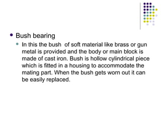 Bush bearing
 In this the bush of soft material like brass or gun
metal is provided and the body or main block is
made of cast iron. Bush is hollow cylindrical piece
which is fitted in a housing to accommodate the
mating part. When the bush gets worn out it can
be easily replaced.
 