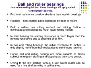 Ball and roller bearings
due to low rolling friction these bearings are aptly called
“antifriction” bearing.
 Frictional resistance considerably less than in plain bearings
 Rotating – non-rotating pairs separated by balls or rollers
 Ball or rollers has rolling contact and sliding friction is
eliminated and replaced by much lower rolling friction.
 In plain bearing the starting resistance is much larger than the
running resistance due to absence of oil film.
 In ball and rolling bearings the initial resistance to motion is
only slightly more than their resistance to continuous running.
 Hence ball and rolling bearing are more suitable to drives
subject to frequent starting and stopping as they save power.
 Owing to the low starting torque, a low power motor can be
used for a line shaft running in ball bearing.
 