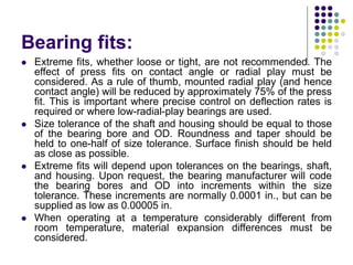 Bearing fits:
 Extreme fits, whether loose or tight, are not recommended. The
effect of press fits on contact angle or radial play must be
considered. As a rule of thumb, mounted radial play (and hence
contact angle) will be reduced by approximately 75% of the press
fit. This is important where precise control on deflection rates is
required or where low-radial-play bearings are used.
 Size tolerance of the shaft and housing should be equal to those
of the bearing bore and OD. Roundness and taper should be
held to one-half of size tolerance. Surface finish should be held
as close as possible.
 Extreme fits will depend upon tolerances on the bearings, shaft,
and housing. Upon request, the bearing manufacturer will code
the bearing bores and OD into increments within the size
tolerance. These increments are normally 0.0001 in., but can be
supplied as low as 0.00005 in.
 When operating at a temperature considerably different from
room temperature, material expansion differences must be
considered.
 