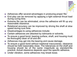  Adhesives offer several advantages in producing proper fits:
 End play can be removed by applying a light external thrust load
during curing time.
 Extreme fits can be eliminated, since the adhesive will fill up any
reasonable clearance.
 Rotational accuracy can be improved by driving the shaft at slow
speed during cure time.
 Disadvantages to using adhesives include:
 Certain adhesives are attacked by lubricants or solvents.
 To ensure a good bond, bearing surface, shaft, and housing must
be thoroughly clean of oil and dirt.
 Adhesives may get into the bearing and cause damage.
 To ensure a good bond without rotational inaccuracies, clearance
should be held reasonably close. The tolerances on the shaft and
housing should be of the same magnitude as standard-fits
practice. Actual clearance depends upon the specific adhesive.
 Under vibration, some adhesives may break loose.
 