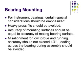 Bearing Mounting
 For instrument bearings, certain special
considerations should be emphasized:
 Heavy press fits should be avoided.
 Accuracy of mounting surfaces should be
equal to accuracy of mating bearing surface.
 Misalignment for low torque and running
accuracy should not exceed 1/4°. Loading
across the bearing during assembly should
be avoided.
 