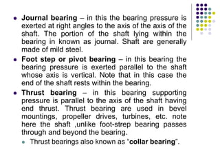  Journal bearing – in this the bearing pressure is
exerted at right angles to the axis of the axis of the
shaft. The portion of the shaft lying within the
bearing in known as journal. Shaft are generally
made of mild steel.
 Foot step or pivot bearing – in this bearing the
bearing pressure is exerted parallel to the shaft
whose axis is vertical. Note that in this case the
end of the shaft rests within the bearing.
 Thrust bearing – in this bearing supporting
pressure is parallel to the axis of the shaft having
end thrust. Thrust bearing are used in bevel
mountings, propeller drives, turbines, etc. note
here the shaft ,unlike foot-strep bearing passes
through and beyond the bearing.
 Thrust bearings also known as “collar bearing”.
 