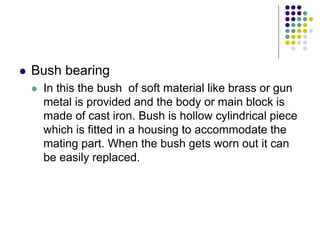  Bush bearing
 In this the bush of soft material like brass or gun
metal is provided and the body or main block is
made of cast iron. Bush is hollow cylindrical piece
which is fitted in a housing to accommodate the
mating part. When the bush gets worn out it can
be easily replaced.
 