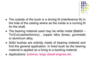  The outside of the bush is a driving fit (interference fit) in
the hole of the casting where as the inside is a running fit
for the shaft.
 The bearing material used may be white metal (Babbit –
Tin/Cu/Lead/antimony) , copper alloy (brass, gunmetal)
or aluminum alloy.
 Solid bushes are entirely made of bearing material and
find the general application. In lined bush as the bearing
material is applied as a lining to a backing material .
 Applications: turbines, large diesel engines etc
 