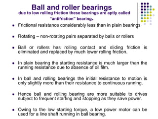 Ball and roller bearings
due to low rolling friction these bearings are aptly called
“antifriction” bearing.
 Frictional resistance considerably less than in plain bearings
 Rotating – non-rotating pairs separated by balls or rollers
 Ball or rollers has rolling contact and sliding friction is
eliminated and replaced by much lower rolling friction.
 In plain bearing the starting resistance is much larger than the
running resistance due to absence of oil film.
 In ball and rolling bearings the initial resistance to motion is
only slightly more than their resistance to continuous running.
 Hence ball and rolling bearing are more suitable to drives
subject to frequent starting and stopping as they save power.
 Owing to the low starting torque, a low power motor can be
used for a line shaft running in ball bearing.
 