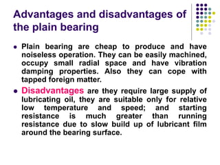 Advantages and disadvantages of
the plain bearing
 Plain bearing are cheap to produce and have
noiseless operation. They can be easily machined,
occupy small radial space and have vibration
damping properties. Also they can cope with
tapped foreign matter.
 Disadvantages are they require large supply of
lubricating oil, they are suitable only for relative
low temperature and speed; and starting
resistance is much greater than running
resistance due to slow build up of lubricant film
around the bearing surface.
 