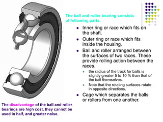  Inner ring or race which fits on
the shaft.
 Outer ring or race which fits
inside the housing.
 Ball and roller arranged between
the surfaces of two races. These
provide rolling action between the
races.
 the radius of the track for balls is
slightly greater 5 to 10 % than that of
the ball themselves.
 Note that the rotating surfaces rotate
in opposite directions.
 Cage which separates the balls
or rollers from one another.
The disadvantage of the ball and roller
bearings are high cost, they cannot be
used in half, and greater noise.
The ball and roller bearing consists
of following parts:
 