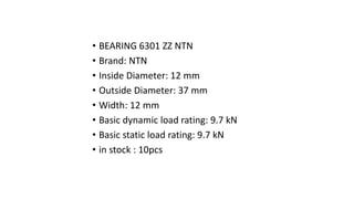 • BEARING 6301 ZZ NTN
• Brand: NTN
• Inside Diameter: 12 mm
• Outside Diameter: 37 mm
• Width: 12 mm
• Basic dynamic load rating: 9.7 kN
• Basic static load rating: 9.7 kN
• in stock : 10pcs
 