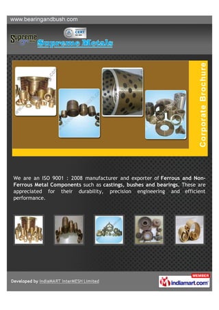 We are an ISO 9001 : 2008 manufacturer and exporter of Ferrous and Non-
Ferrous Metal Components such as castings, bushes and bearings. These are
appreciated for their durability, precision engineering and efficient
performance.
 