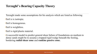 Terzaghi made some assumptions for his analysis which are listed as following
•Soil is is isotropic.
•Soil is homogenous.
•Soil is weightless.
•Soil is rigid plastic material.
•A successful model to predict general shear failure of foundations on medium to
dense sands might be to assume a trapped rigid wedge beneath the footing,
bordering radial shear zone and rankine passive zone.
7/24/2022 ENGR. ZIA UR RAHMAN 12
Terzaghi’s Bearing Capacity Theory
 