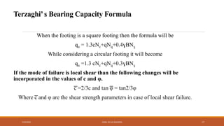 When the footing is a square footing then the formula will be
qu = 1.3cNc+qNq+0.4ɣBNɣ
While considering a circular footing it will become
qu =1.3 cNc+qNq+0.3ɣBNɣ
If the mode of failure is local shear than the following changes will be
incorporated in the values of c and φ.
͞c =2/3c and tan ͞φ = tan2/3φ
Where ͞c and φ are the shear strength parameters in case of local shear failure.
7/24/2022 ENGR. ZIA UR RAHMAN 17
Terzaghi’s Bearing Capacity Formula
 