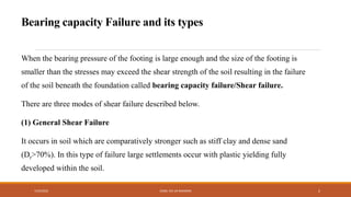 Bearing capacity Failure and its types
When the bearing pressure of the footing is large enough and the size of the footing is
smaller than the stresses may exceed the shear strength of the soil resulting in the failure
of the soil beneath the foundation called bearing capacity failure/Shear failure.
There are three modes of shear failure described below.
(1) General Shear Failure
It occurs in soil which are comparatively stronger such as stiff clay and dense sand
(Dr>70%). In this type of failure large settlements occur with plastic yielding fully
developed within the soil.
7/24/2022 ENGR. ZIA UR RAHMAN 2
 