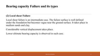 (2) Local shear Failure
Local shear failure is an intermediate case. The failure surface is well defined
under the foundation but becomes vague near the ground surface. It takes place in
medium sands and clay.
Considerable vertical displacement takes place.
Lower ultimate bearing capacity is observed in such case.
7/24/2022 ENGR. ZIA UR RAHMAN 5
Bearing capacity Failure and its types
 
