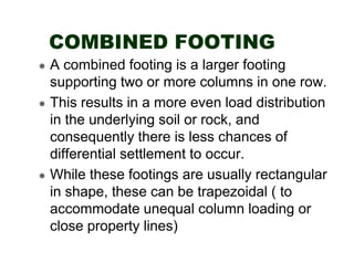 COMBINED FOOTING
A combined footing is a larger footing
supporting two or more columns in one row.
This results in a more even load distribution
in the underlying soil or rock, and
consequently there is less chances of
differential settlement to occur.
While these footings are usually rectangular
in shape, these can be trapezoidal ( to
accommodate unequal column loading or
close property lines)

 