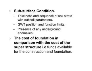 2.

Sub-surface Condition.
– Thickness and sequence of soil strata
with subsoil parameters.
– GWT position and function limits.
– Presence of any underground
anomalies.

3.

The cost of foundation in
comparison with the cost of the
super structure i.e funds available
for the construction and foundation.

 