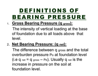 DEFINITIONS OF
BEARING PRESSURE
Gross Bearing Pressure (q gross):
The intensity of vertical loading at the base
of foundation due to all loads above that
level.
2. Net Bearing Pressure: (q net):
The difference between q gross and the total
overburden pressure Po at foundation level
(i.e q net = q gross – Po). Usually q net is the
increase in pressure on the soil at
foundation level.
1.

 