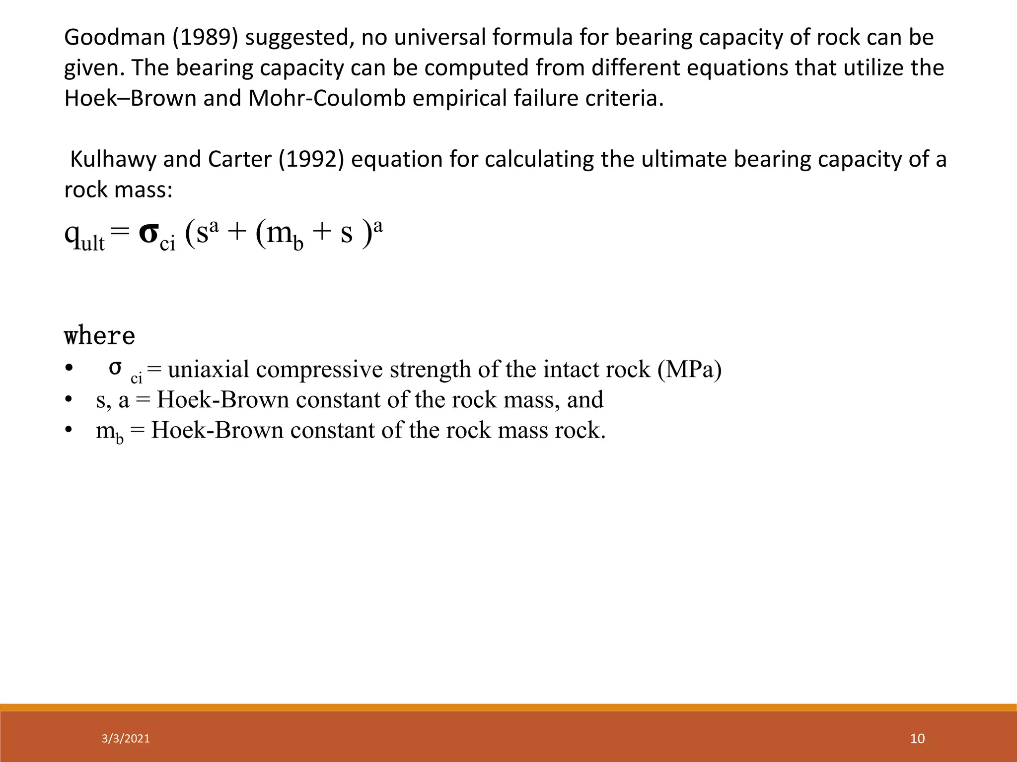 Goodman (1989) suggested, no universal formula for bearing capacity of rock can be
given. The bearing capacity can be computed from different equations that utilize the
Hoek–Brown and Mohr-Coulomb empirical failure criteria.
Kulhawy and Carter (1992) equation for calculating the ultimate bearing capacity of a
rock mass:
qult = σci (sa + (mb + s )a
where
• σci = uniaxial compressive strength of the intact rock (MPa)
• s, a = Hoek-Brown constant of the rock mass, and
• mb = Hoek-Brown constant of the rock mass rock.
3/3/2021 10
 