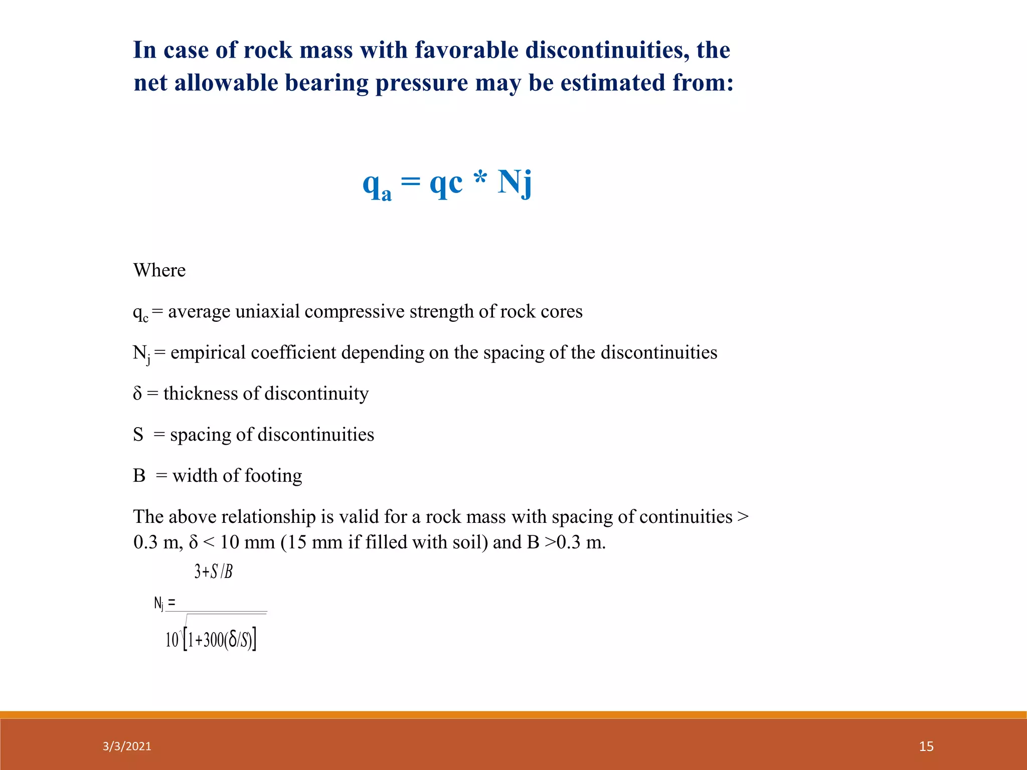 3+S /B
Nj =
10 [1+300(δ/S)]
In case of rock mass with favorable discontinuities, the
net allowable bearing pressure may be estimated from:
qa = qc * Nj
Where
qc = average uniaxial compressive strength of rock cores
Nj = empirical coefficient depending on the spacing of the discontinuities
δ = thickness of discontinuity
S = spacing of discontinuities
B = width of footing
The above relationship is valid for a rock mass with spacing of continuities >
0.3 m, δ < 10 mm (15 mm if filled with soil) and B >0.3 m.
3/3/2021 15
 