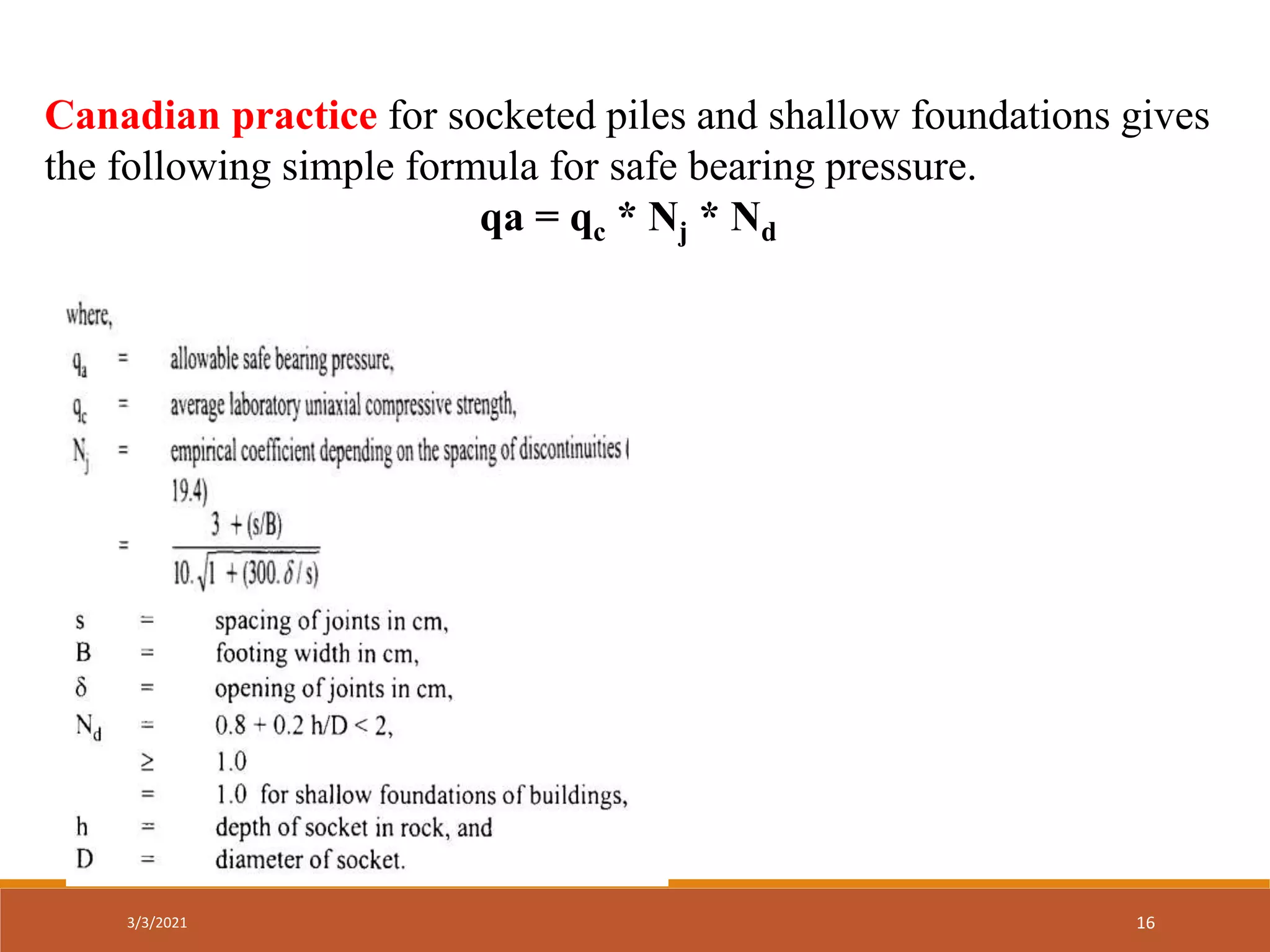 Canadian practice for socketed piles and shallow foundations gives
the following simple formula for safe bearing pressure.
qa = qc * Nj * Nd
3/3/2021 16
 