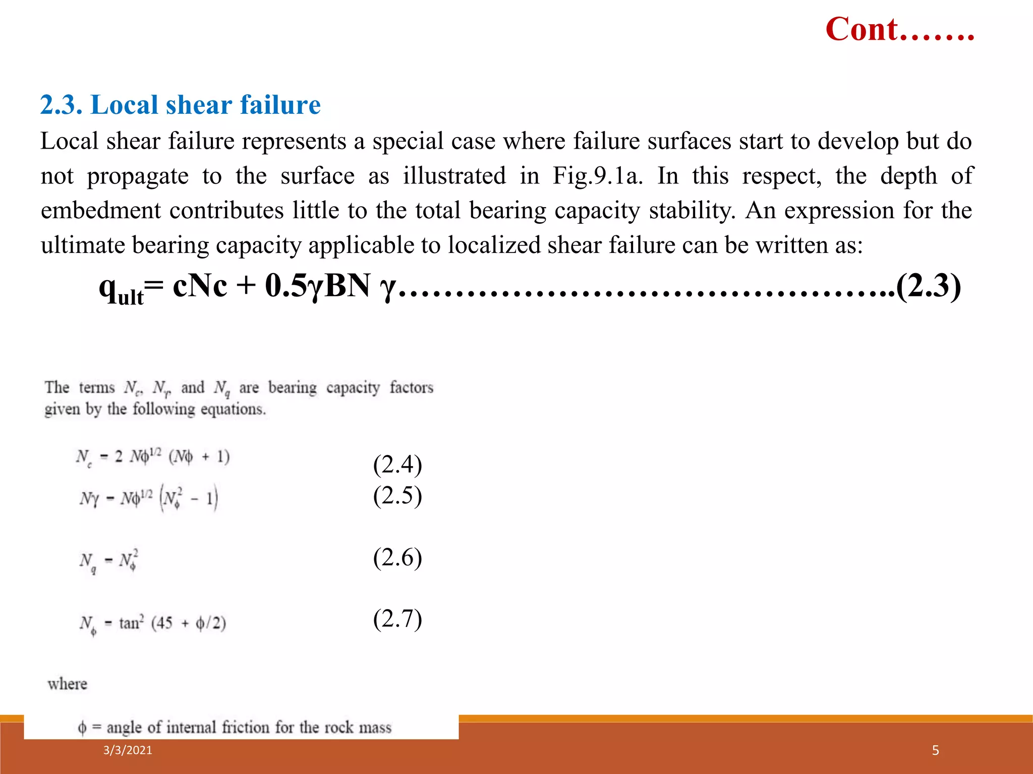 2.3. Local shear failure
Local shear failure represents a special case where failure surfaces start to develop but do
not propagate to the surface as illustrated in Fig.9.1a. In this respect, the depth of
embedment contributes little to the total bearing capacity stability. An expression for the
ultimate bearing capacity applicable to localized shear failure can be written as:
qult= cNc + 0.5γBN γ……………………………………..(2.3)
(2.4)
(2.5)
(2.6)
(2.7)
Cont…….
3/3/2021 5
 