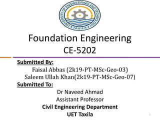 Foundation Engineering
CE-5202
Submitted By:
Faisal Abbas (2k19-PT-MSc-Geo-03)
Saleem Ullah Khan(2k19-PT-MSc-Geo-07)
Submitted To:
Dr Naveed Ahmad
Assistant Professor
Civil Engineering Department
UET Taxila 1
 